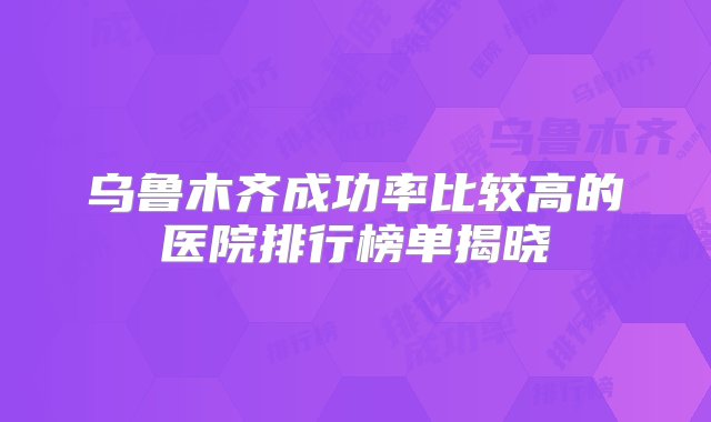 乌鲁木齐成功率比较高的医院排行榜单揭晓