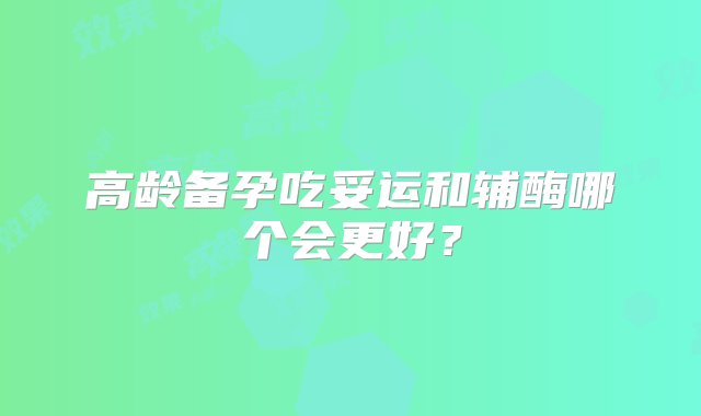 高龄备孕吃妥运和辅酶哪个会更好？