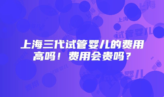 上海三代试管婴儿的费用高吗！费用会贵吗？