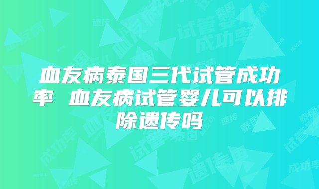 血友病泰国三代试管成功率 血友病试管婴儿可以排除遗传吗