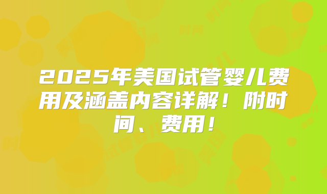 2025年美国试管婴儿费用及涵盖内容详解！附时间、费用！