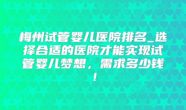 梅州试管婴儿医院排名_选择合适的医院才能实现试管婴儿梦想，需求多少钱！