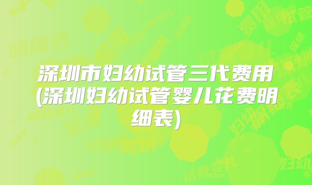 深圳市妇幼试管三代费用(深圳妇幼试管婴儿花费明细表)