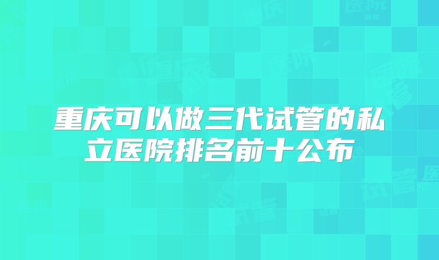 重庆可以做三代试管的私立医院排名前十公布