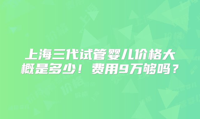 上海三代试管婴儿价格大概是多少！费用9万够吗？