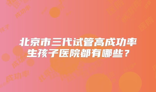 北京市三代试管高成功率生孩子医院都有哪些？