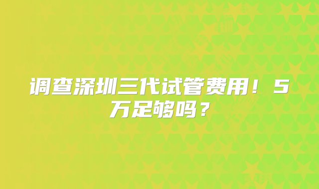 调查深圳三代试管费用！5万足够吗？