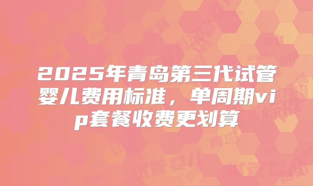 2025年青岛第三代试管婴儿费用标准，单周期vip套餐收费更划算