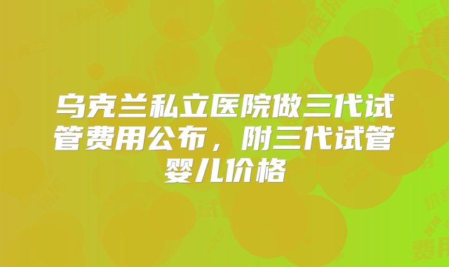 乌克兰私立医院做三代试管费用公布，附三代试管婴儿价格