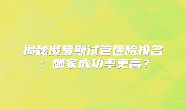 揭秘俄罗斯试管医院排名：哪家成功率更高？