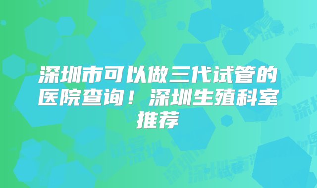 深圳市可以做三代试管的医院查询！深圳生殖科室推荐