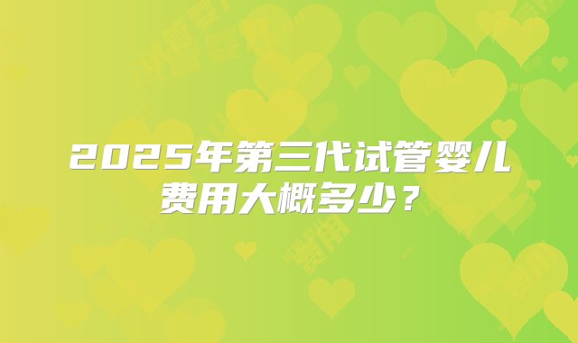 2025年第三代试管婴儿费用大概多少？