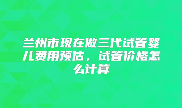 兰州市现在做三代试管婴儿费用预估，试管价格怎么计算