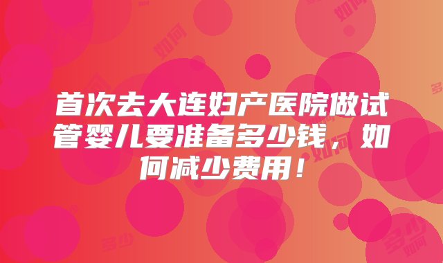 首次去大连妇产医院做试管婴儿要准备多少钱，如何减少费用！