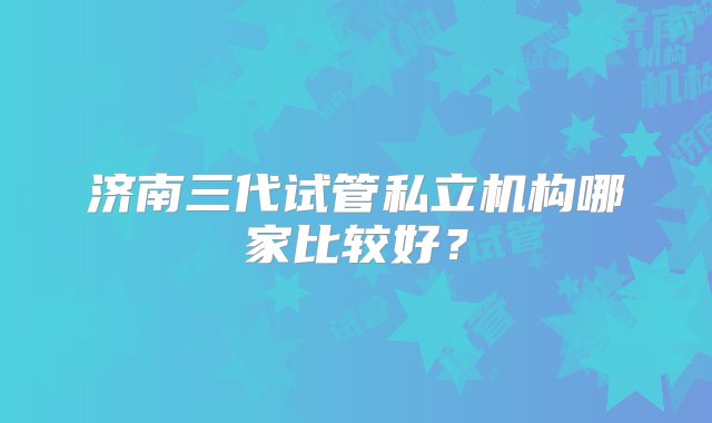 济南三代试管私立机构哪家比较好？