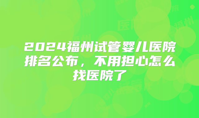 2024福州试管婴儿医院排名公布，不用担心怎么找医院了