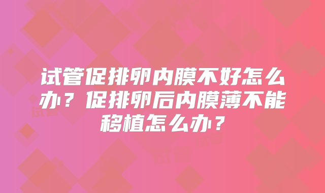 试管促排卵内膜不好怎么办？促排卵后内膜薄不能移植怎么办？