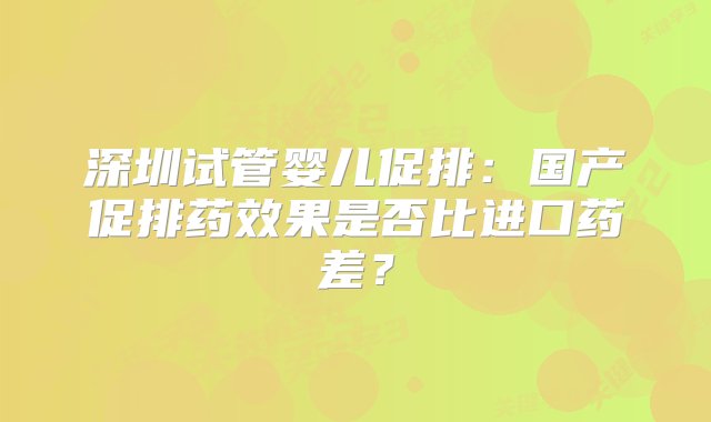 深圳试管婴儿促排：国产促排药效果是否比进口药差？