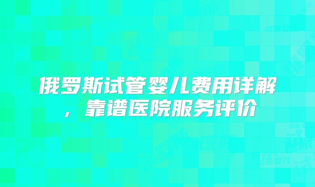 俄罗斯试管婴儿费用详解，靠谱医院服务评价