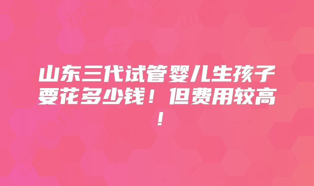 山东三代试管婴儿生孩子要花多少钱！但费用较高！