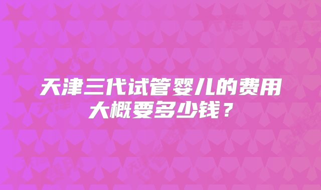 天津三代试管婴儿的费用大概要多少钱？