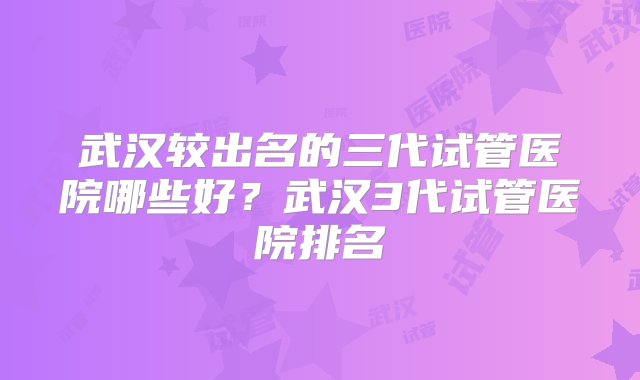 武汉较出名的三代试管医院哪些好？武汉3代试管医院排名