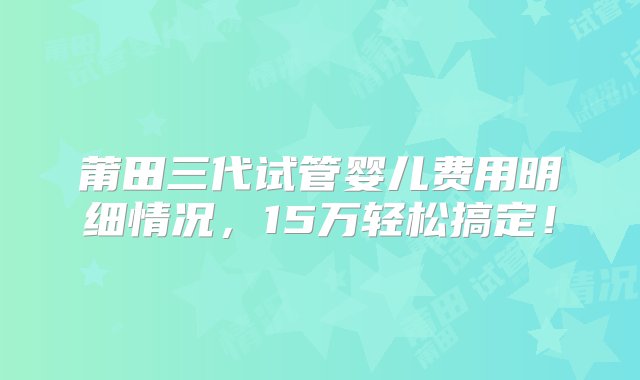 莆田三代试管婴儿费用明细情况，15万轻松搞定！