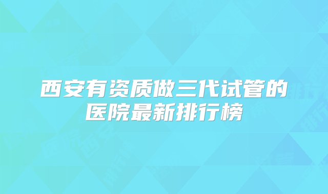 西安有资质做三代试管的医院最新排行榜