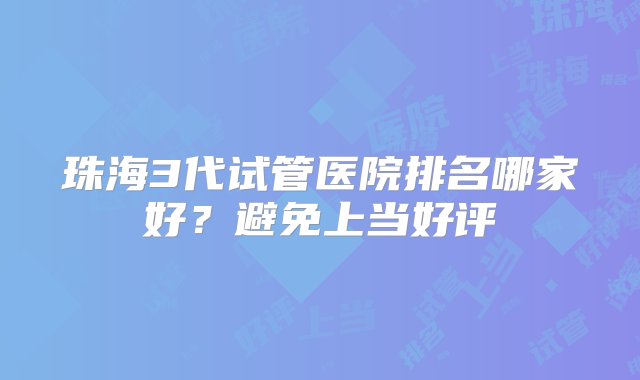 珠海3代试管医院排名哪家好？避免上当好评