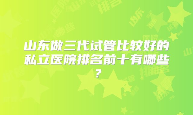 山东做三代试管比较好的私立医院排名前十有哪些？