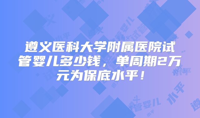 遵义医科大学附属医院试管婴儿多少钱，单周期2万元为保底水平！