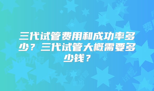 三代试管费用和成功率多少？三代试管大概需要多少钱？