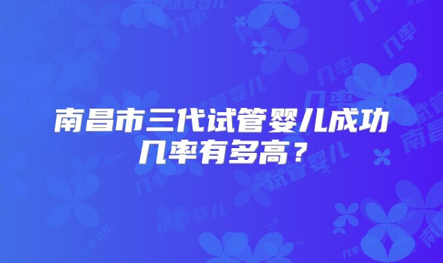 南昌市三代试管婴儿成功几率有多高？