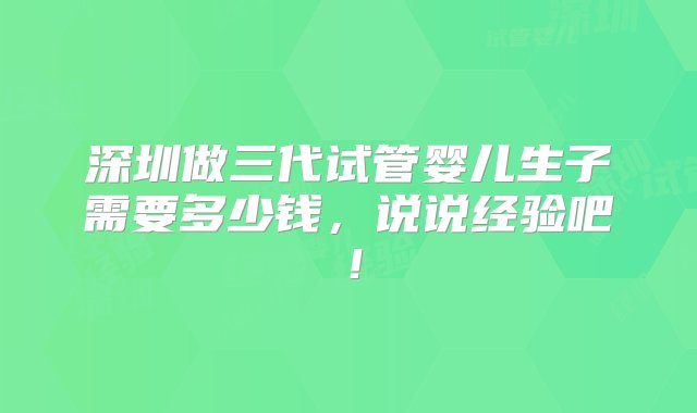 深圳做三代试管婴儿生子需要多少钱，说说经验吧！