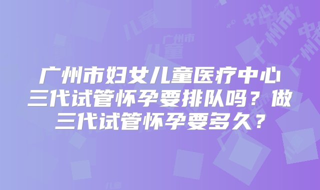 广州市妇女儿童医疗中心三代试管怀孕要排队吗？做三代试管怀孕要多久？