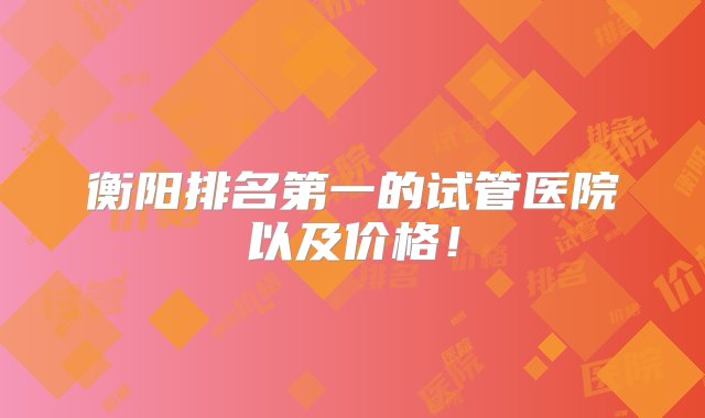 衡阳排名第一的试管医院以及价格！