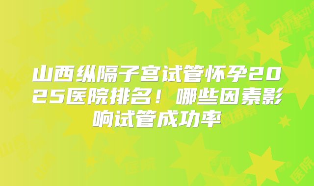 山西纵隔子宫试管怀孕2025医院排名！哪些因素影响试管成功率