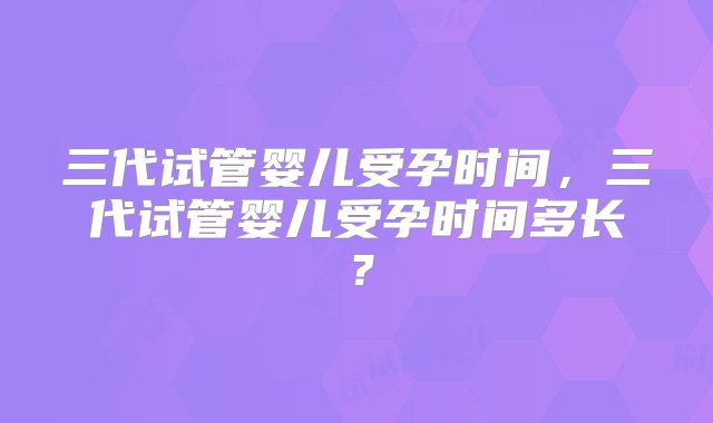 三代试管婴儿受孕时间，三代试管婴儿受孕时间多长？