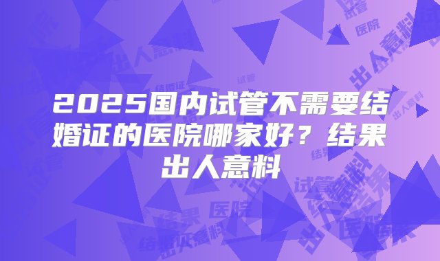 2025国内试管不需要结婚证的医院哪家好？结果出人意料