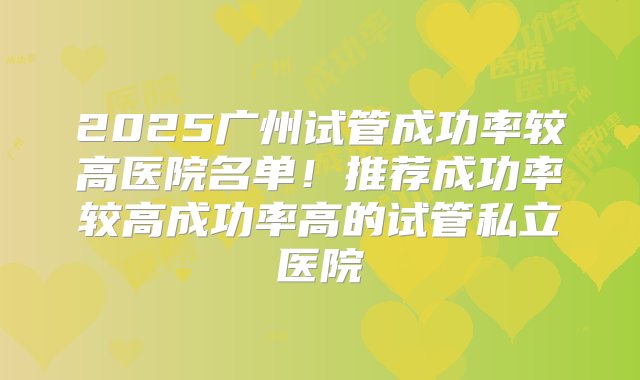 2025广州试管成功率较高医院名单！推荐成功率较高成功率高的试管私立医院