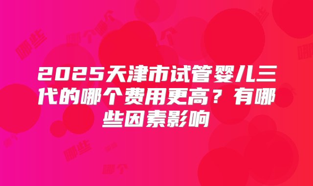 2025天津市试管婴儿三代的哪个费用更高？有哪些因素影响