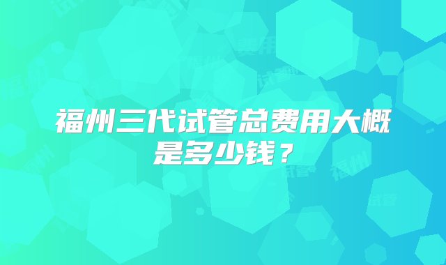 福州三代试管总费用大概是多少钱？