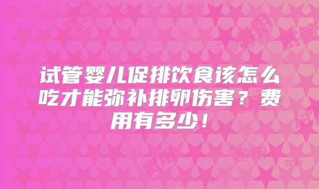 试管婴儿促排饮食该怎么吃才能弥补排卵伤害？费用有多少！