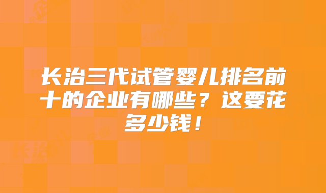 长治三代试管婴儿排名前十的企业有哪些？这要花多少钱！