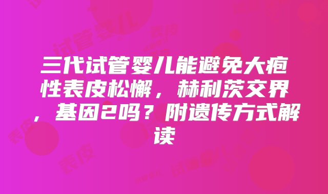 三代试管婴儿能避免大疱性表皮松懈，赫利茨交界，基因2吗？附遗传方式解读