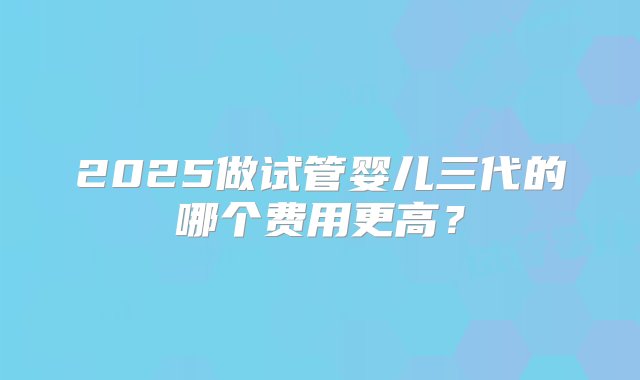 2025做试管婴儿三代的哪个费用更高？