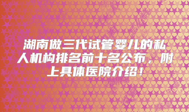 湖南做三代试管婴儿的私人机构排名前十名公布，附上具体医院介绍！