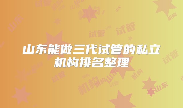 山东能做三代试管的私立机构排名整理