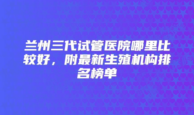 兰州三代试管医院哪里比较好，附最新生殖机构排名榜单