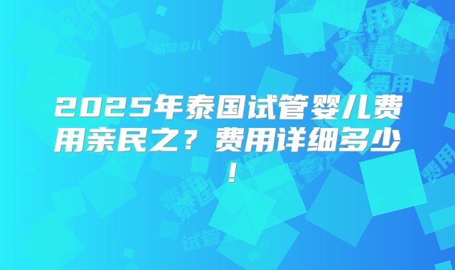 2025年泰国试管婴儿费用亲民之？费用详细多少！